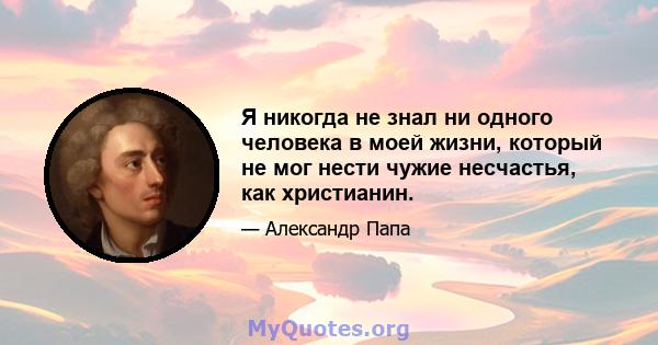 Я никогда не знал ни одного человека в моей жизни, который не мог нести чужие несчастья, как христианин.