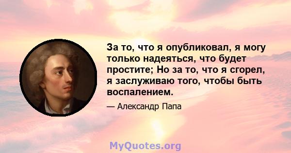 За то, что я опубликовал, я могу только надеяться, что будет простите; Но за то, что я сгорел, я заслуживаю того, чтобы быть воспалением.