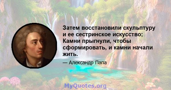 Затем восстановили скульптуру и ее сестринское искусство; Камни прыгнули, чтобы сформировать, и камни начали жить.