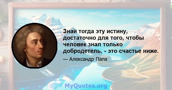 Знай тогда эту истину, достаточно для того, чтобы человек знал только добродетель, - это счастье ниже.