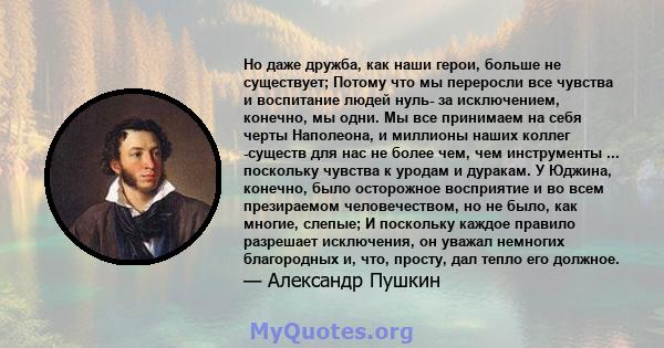 Но даже дружба, как наши герои, больше не существует; Потому что мы переросли все чувства и воспитание людей нуль- за исключением, конечно, мы одни. Мы все принимаем на себя черты Наполеона, и миллионы наших коллег