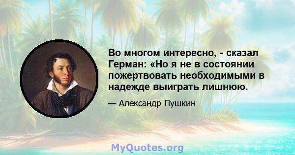 Во многом интересно, - сказал Герман: «Но я не в состоянии пожертвовать необходимыми в надежде выиграть лишнюю.