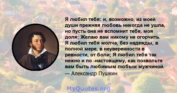 Я любил тебя: и, возможно, из моей души прежняя любовь никогда не ушла, но пусть она не вспомнит тебе, моя доля; Желаю вам никому не огорчить. Я любил тебя молча, без надежды, в полной мере, в неуверенности в ревности,