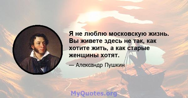 Я не люблю московскую жизнь. Вы живете здесь не так, как хотите жить, а как старые женщины хотят.