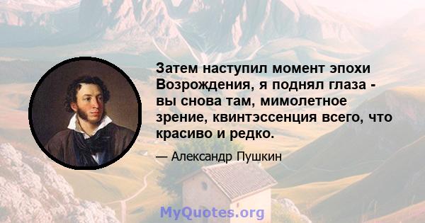 Затем наступил момент эпохи Возрождения, я поднял глаза - вы снова там, мимолетное зрение, квинтэссенция всего, что красиво и редко.