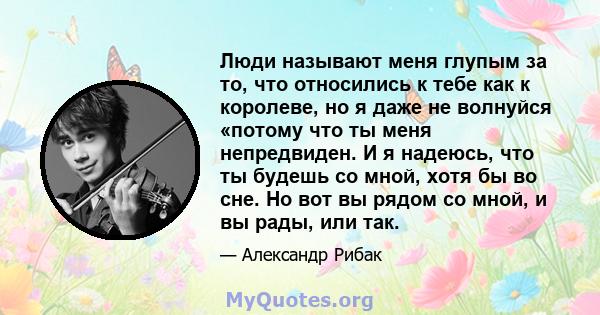 Люди называют меня глупым за то, что относились к тебе как к королеве, но я даже не волнуйся «потому что ты меня непредвиден. И я надеюсь, что ты будешь со мной, хотя бы во сне. Но вот вы рядом со мной, и вы рады, или