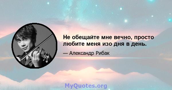 Не обещайте мне вечно, просто любите меня изо дня в день.