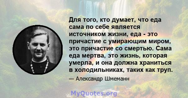 Для того, кто думает, что еда сама по себе является источником жизни, еда - это причастие с умирающим миром, это причастие со смертью. Сама еда мертва, это жизнь, которая умерла, и она должна храниться в холодильниках,