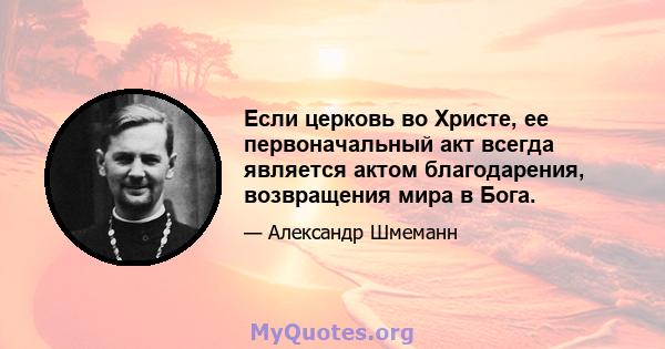 Если церковь во Христе, ее первоначальный акт всегда является актом благодарения, возвращения мира в Бога.