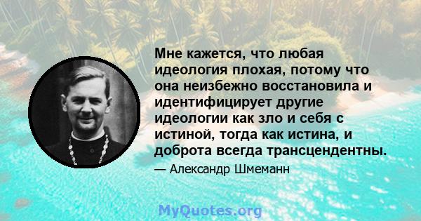 Мне кажется, что любая идеология плохая, потому что она неизбежно восстановила и идентифицирует другие идеологии как зло и себя с истиной, тогда как истина, и доброта всегда трансцендентны.