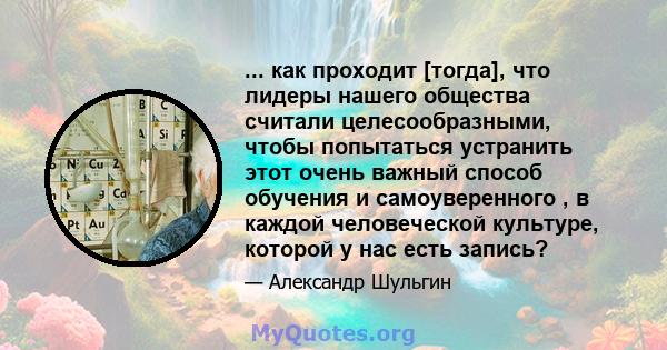 ... как проходит [тогда], что лидеры нашего общества считали целесообразными, чтобы попытаться устранить этот очень важный способ обучения и самоуверенного , в каждой человеческой культуре, которой у нас есть запись?