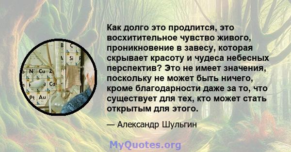 Как долго это продлится, это восхитительное чувство живого, проникновение в завесу, которая скрывает красоту и чудеса небесных перспектив? Это не имеет значения, поскольку не может быть ничего, кроме благодарности даже