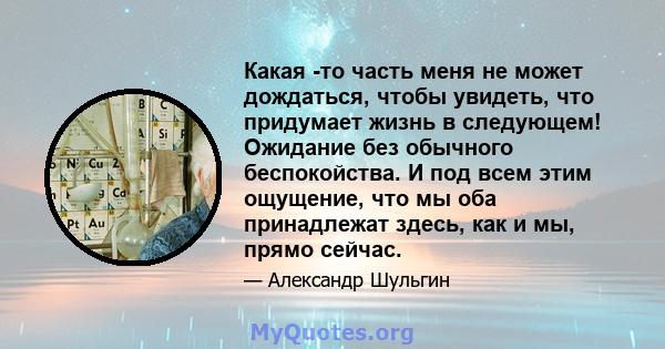 Какая -то часть меня не может дождаться, чтобы увидеть, что придумает жизнь в следующем! Ожидание без обычного беспокойства. И под всем этим ощущение, что мы оба принадлежат здесь, как и мы, прямо сейчас.