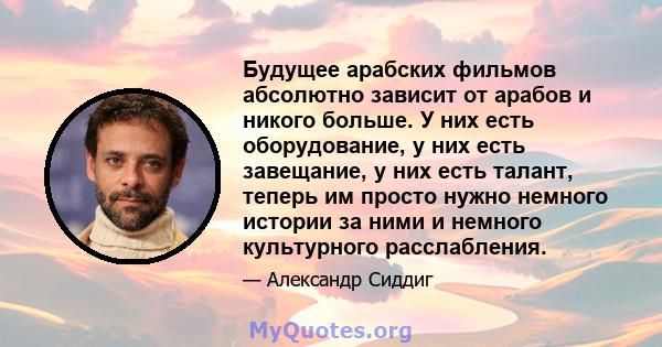 Будущее арабских фильмов абсолютно зависит от арабов и никого больше. У них есть оборудование, у них есть завещание, у них есть талант, теперь им просто нужно немного истории за ними и немного культурного расслабления.