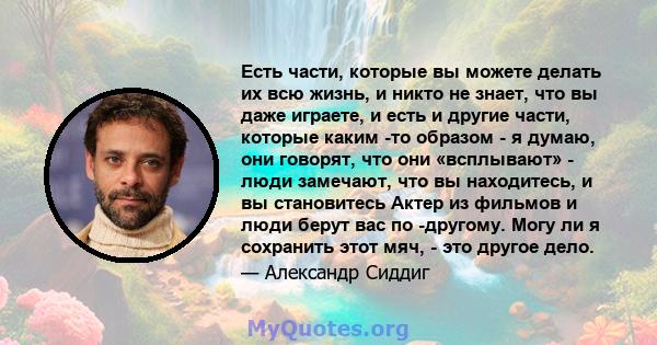 Есть части, которые вы можете делать их всю жизнь, и никто не знает, что вы даже играете, и есть и другие части, которые каким -то образом - я думаю, они говорят, что они «всплывают» - люди замечают, что вы находитесь,