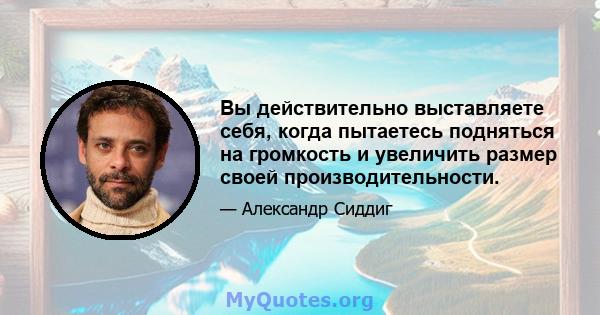 Вы действительно выставляете себя, когда пытаетесь подняться на громкость и увеличить размер своей производительности.