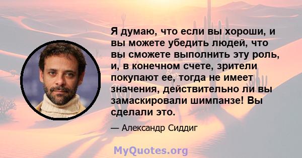 Я думаю, что если вы хороши, и вы можете убедить людей, что вы сможете выполнить эту роль, и, в конечном счете, зрители покупают ее, тогда не имеет значения, действительно ли вы замаскировали шимпанзе! Вы сделали это.