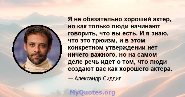 Я не обязательно хороший актер, но как только люди начинают говорить, что вы есть. И я знаю, что это трюизм, и в этом конкретном утверждении нет ничего важного, но на самом деле речь идет о том, что люди создают вас как 