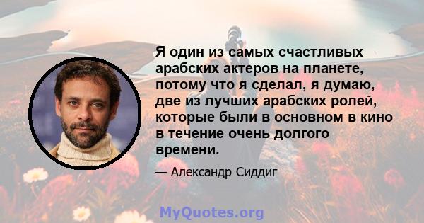 Я один из самых счастливых арабских актеров на планете, потому что я сделал, я думаю, две из лучших арабских ролей, которые были в основном в кино в течение очень долгого времени.