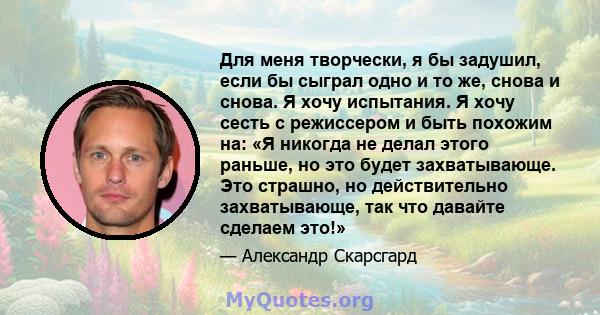 Для меня творчески, я бы задушил, если бы сыграл одно и то же, снова и снова. Я хочу испытания. Я хочу сесть с режиссером и быть похожим на: «Я никогда не делал этого раньше, но это будет захватывающе. Это страшно, но