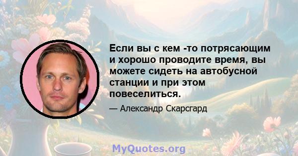 Если вы с кем -то потрясающим и хорошо проводите время, вы можете сидеть на автобусной станции и при этом повеселиться.