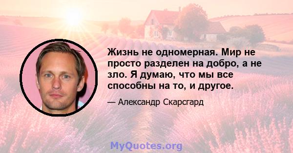 Жизнь не одномерная. Мир не просто разделен на добро, а не зло. Я думаю, что мы все способны на то, и другое.