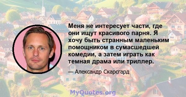 Меня не интересует части, где они ищут красивого парня. Я хочу быть странным маленьким помощником в сумасшедшей комедии, а затем играть как темная драма или триллер.