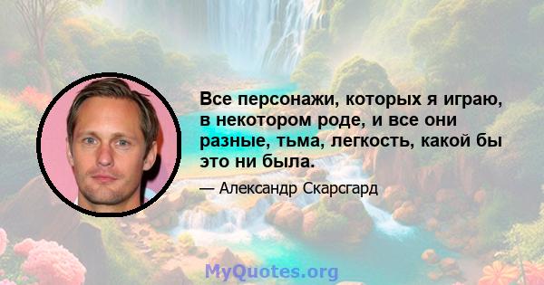 Все персонажи, которых я играю, в некотором роде, и все они разные, тьма, легкость, какой бы это ни была.