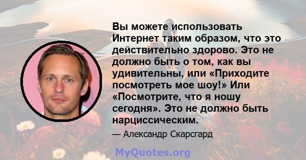 Вы можете использовать Интернет таким образом, что это действительно здорово. Это не должно быть о том, как вы удивительны, или «Приходите посмотреть мое шоу!» Или «Посмотрите, что я ношу сегодня». Это не должно быть