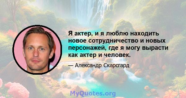 Я актер, и я люблю находить новое сотрудничество и новых персонажей, где я могу вырасти как актер и человек.