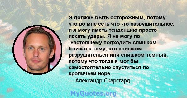 Я должен быть осторожным, потому что во мне есть что -то разрушительное, и я могу иметь тенденцию просто искать удары. Я не могу по -настоящему подходить слишком близко к тому, кто слишком разрушительен или слишком