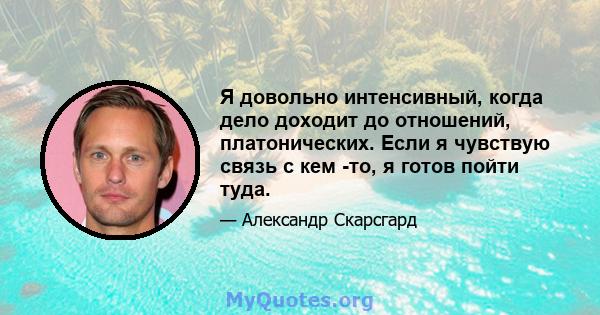 Я довольно интенсивный, когда дело доходит до отношений, платонических. Если я чувствую связь с кем -то, я готов пойти туда.