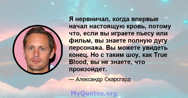 Я нервничал, когда впервые начал настоящую кровь, потому что, если вы играете пьесу или фильм, вы знаете полную дугу персонажа. Вы можете увидеть конец. Но с таким шоу, как True Blood, вы не знаете, что произойдет.