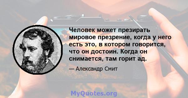 Человек может презирать мировое презрение, когда у него есть это, в котором говорится, что он достоин. Когда он снимается, там горит ад.