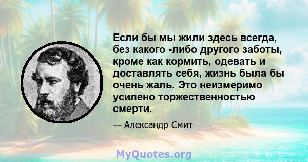 Если бы мы жили здесь всегда, без какого -либо другого заботы, кроме как кормить, одевать и доставлять себя, жизнь была бы очень жаль. Это неизмеримо усилено торжественностью смерти.