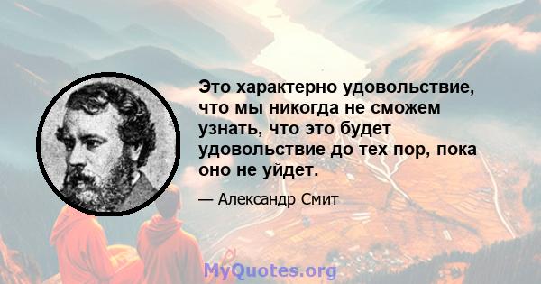 Это характерно удовольствие, что мы никогда не сможем узнать, что это будет удовольствие до тех пор, пока оно не уйдет.