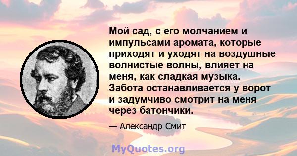 Мой сад, с его молчанием и импульсами аромата, которые приходят и уходят на воздушные волнистые волны, влияет на меня, как сладкая музыка. Забота останавливается у ворот и задумчиво смотрит на меня через батончики.