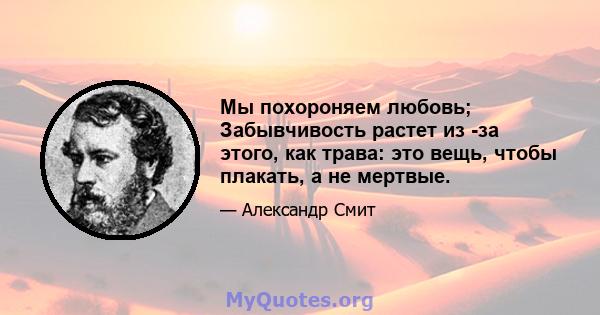 Мы похороняем любовь; Забывчивость растет из -за этого, как трава: это вещь, чтобы плакать, а не мертвые.