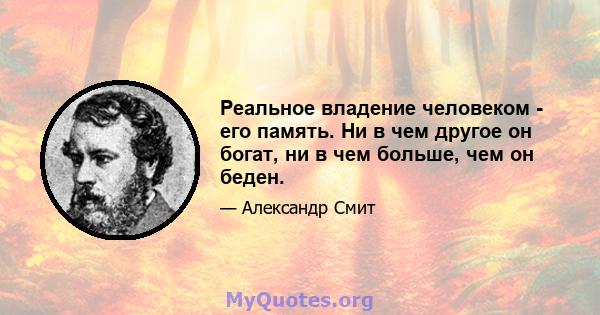 Реальное владение человеком - его память. Ни в чем другое он богат, ни в чем больше, чем он беден.