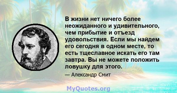 В жизни нет ничего более неожиданного и удивительного, чем прибытие и отъезд удовольствия. Если мы найдем его сегодня в одном месте, то есть тщеславное искать его там завтра. Вы не можете положить ловушку для этого.