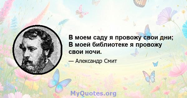 В моем саду я провожу свои дни; В моей библиотеке я провожу свои ночи.