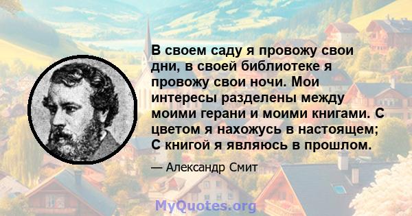 В своем саду я провожу свои дни, в своей библиотеке я провожу свои ночи. Мои интересы разделены между моими герани и моими книгами. С цветом я нахожусь в настоящем; С книгой я являюсь в прошлом.