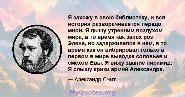 Я захожу в свою библиотеку, и вся история разворачивается передо мной. Я дышу утренним воздухом мира, в то время как запах роз Эдена, но задерживался в нем, в то время как он вибрировал только в первом в мире выводке