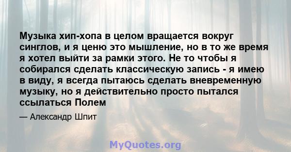 Музыка хип-хопа в целом вращается вокруг синглов, и я ценю это мышление, но в то же время я хотел выйти за рамки этого. Не то чтобы я собирался сделать классическую запись - я имею в виду, я всегда пытаюсь сделать