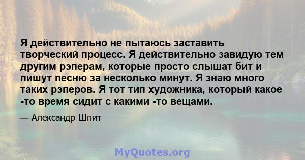 Я действительно не пытаюсь заставить творческий процесс. Я действительно завидую тем другим рэперам, которые просто слышат бит и пишут песню за несколько минут. Я знаю много таких рэперов. Я тот тип художника, который