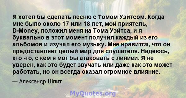 Я хотел бы сделать песню с Томом Уэйтсом. Когда мне было около 17 или 18 лет, мой приятель, D-Money, положил меня на Тома Уэйтса, и я буквально в этот момент получил каждый из его альбомов и изучал его музыку. Мне