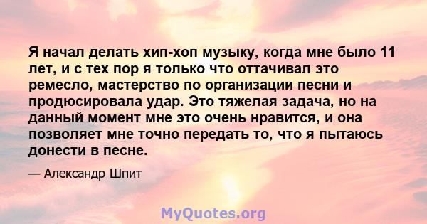 Я начал делать хип-хоп музыку, когда мне было 11 лет, и с тех пор я только что оттачивал это ремесло, мастерство по организации песни и продюсировала удар. Это тяжелая задача, но на данный момент мне это очень нравится, 