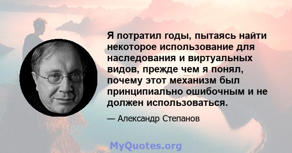 Я потратил годы, пытаясь найти некоторое использование для наследования и виртуальных видов, прежде чем я понял, почему этот механизм был принципиально ошибочным и не должен использоваться.