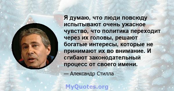 Я думаю, что люди повсюду испытывают очень ужасное чувство, что политика переходит через их головы, решают богатые интересы, которые не принимают их во внимание. И сгибают законодательный процесс от своего имени.