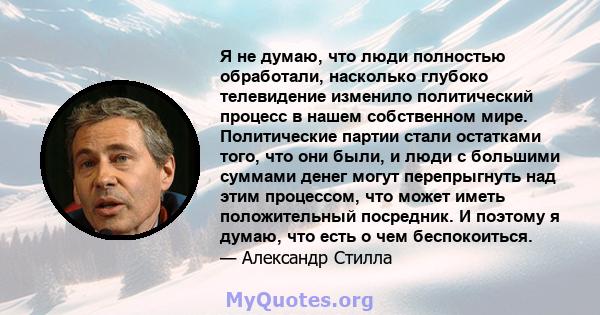 Я не думаю, что люди полностью обработали, насколько глубоко телевидение изменило политический процесс в нашем собственном мире. Политические партии стали остатками того, что они были, и люди с большими суммами денег